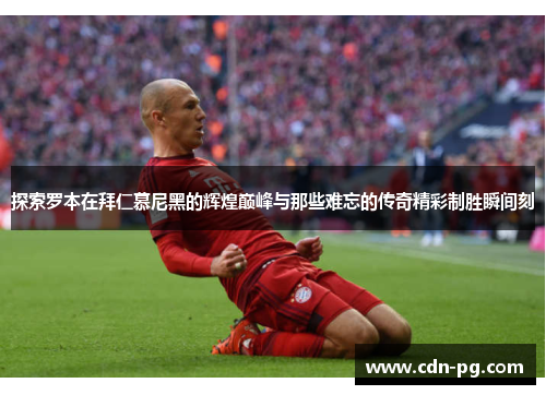 探索罗本在拜仁慕尼黑的辉煌巅峰与那些难忘的传奇精彩制胜瞬间刻