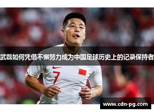 武磊如何凭借不懈努力成为中国足球历史上的记录保持者